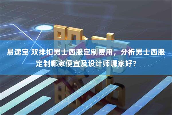 易速宝 双排扣男士西服定制费用，分析男士西服定制哪家便宜及设计师哪家好？