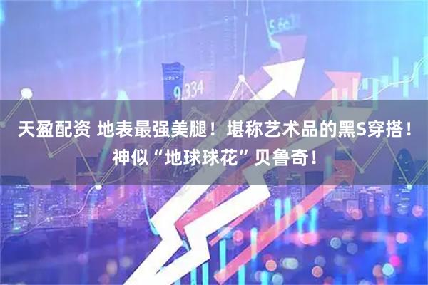 天盈配资 地表最强美腿！堪称艺术品的黑S穿搭！神似“地球球花”贝鲁奇！
