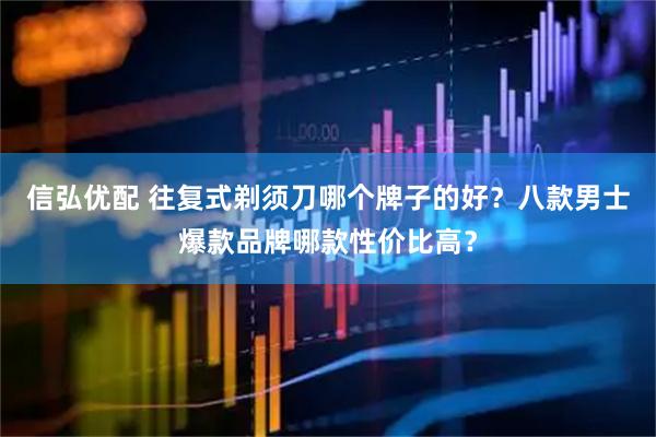 信弘优配 往复式剃须刀哪个牌子的好？八款男士爆款品牌哪款性价比高？