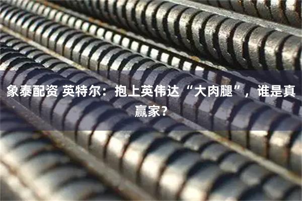 象泰配资 英特尔：抱上英伟达 “大肉腿”，谁是真赢家？