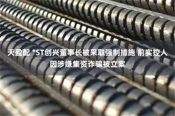 天盈配 *ST创兴董事长被采取强制措施 前实控人因涉嫌集资诈骗被立案