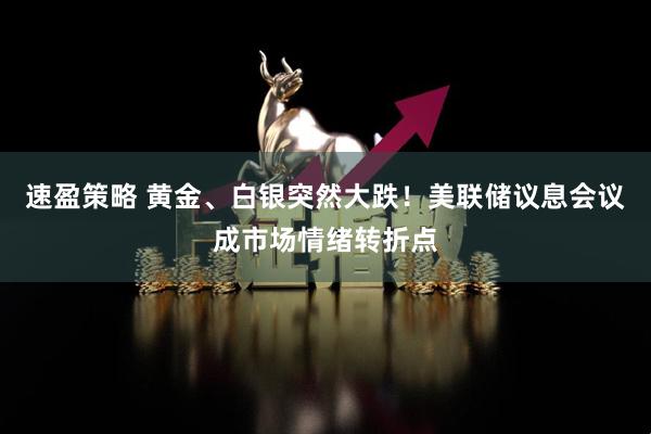 速盈策略 黄金、白银突然大跌！美联储议息会议成市场情绪转折点