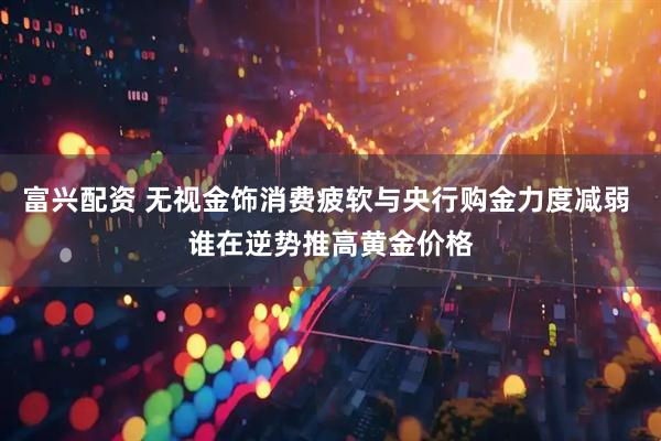 富兴配资 无视金饰消费疲软与央行购金力度减弱 谁在逆势推高黄金价格