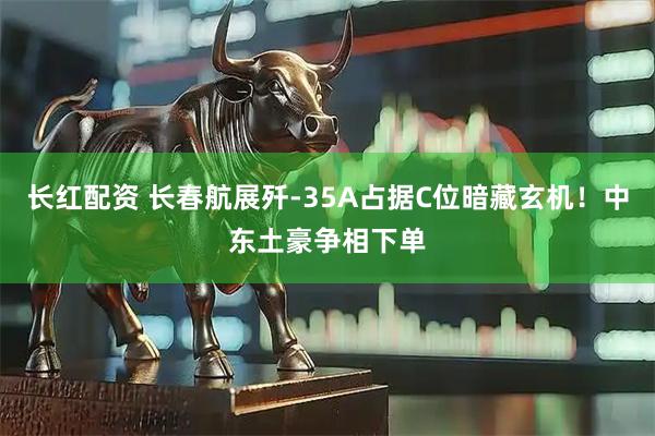 长红配资 长春航展歼-35A占据C位暗藏玄机！中东土豪争相下单