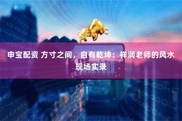 申宝配资 方寸之间，自有乾坤：祥润老师的风水现场实录