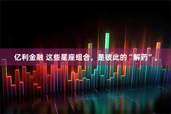亿利金融 这些星座组合，是彼此的“解药”。