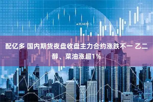 配亿多 国内期货夜盘收盘主力合约涨跌不一 乙二醇、菜油涨超1%