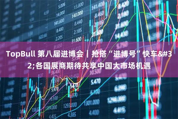 TopBull 第八届进博会｜抢搭“进博号”快车 各国展商期待共享中国大市场机遇