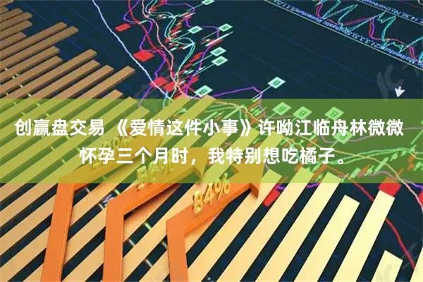 创赢盘交易 《爱情这件小事》许呦江临舟林微微 怀孕三个月时,我特别想吃橘子。