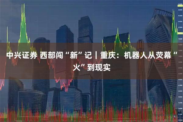 中兴证券 西部闯“新”记｜重庆：机器人从荧幕“火”到现实