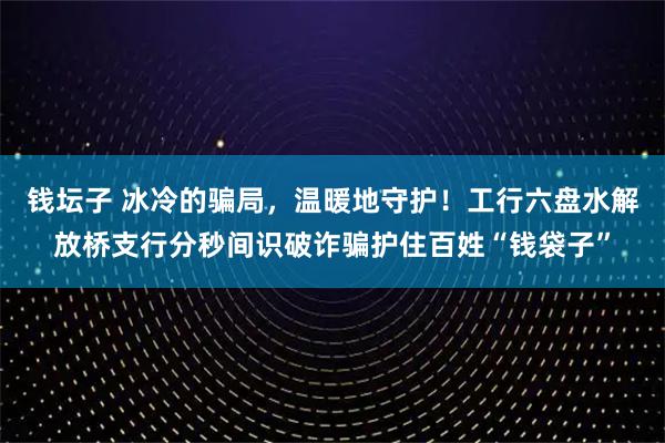 钱坛子 冰冷的骗局,温暖地守护!工行六盘水解放桥支行分秒间识破诈骗护住百姓“钱袋子”