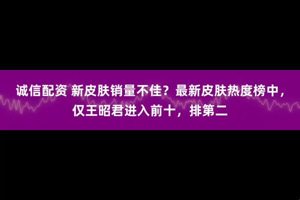 诚信配资 新皮肤销量不佳？最新皮肤热度榜中，仅王昭君进入前十，排第二