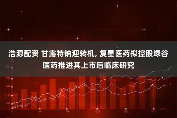 浩源配资 甘露特钠迎转机, 复星医药拟控股绿谷医药推进其上市后临床研究