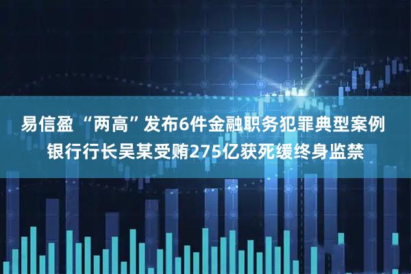 易信盈 “两高”发布6件金融职务犯罪典型案例 银行行长吴某受贿275亿获死缓终身监禁