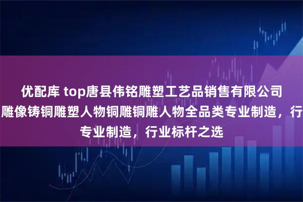 优配库 top唐县伟铭雕塑工艺品销售有限公司：锻铜雕铜雕像铸铜雕塑人物铜雕铜雕人物全品类专业制造，行业标杆之选