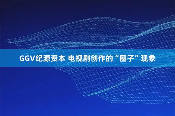 GGV纪源资本 电视剧创作的“圈子”现象