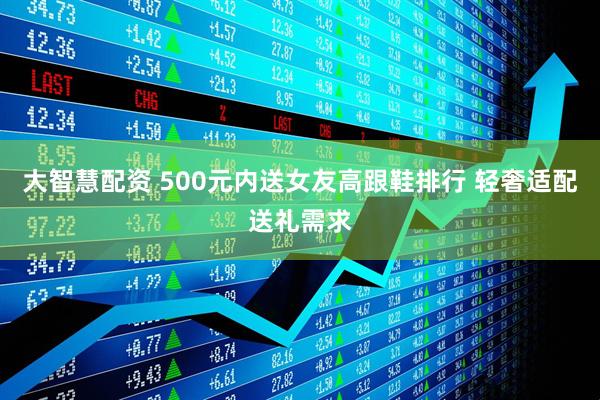 大智慧配资 500元内送女友高跟鞋排行 轻奢适配送礼需求