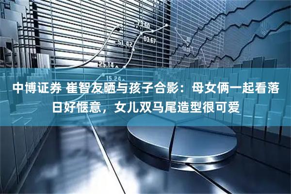 中博证券 崔智友晒与孩子合影：母女俩一起看落日好惬意，女儿双马尾造型很可爱